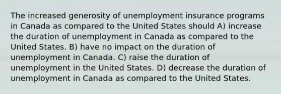 The increased generosity of unemployment insurance programs in Canada as compared to the United States should A) increase the duration of unemployment in Canada as compared to the United States. B) have no impact on the duration of unemployment in Canada. C) raise the duration of unemployment in the United States. D) decrease the duration of unemployment in Canada as compared to the United States.