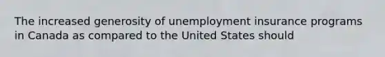 The increased generosity of unemployment insurance programs in Canada as compared to the United States should