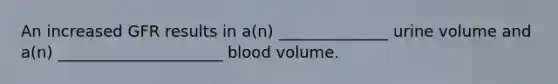 An increased GFR results in a(n) ______________ urine volume and a(n) _____________________ blood volume.