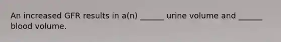 An increased GFR results in a(n) ______ urine volume and ______ blood volume.