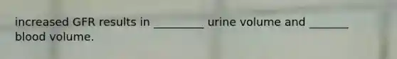 increased GFR results in _________ urine volume and _______ blood volume.