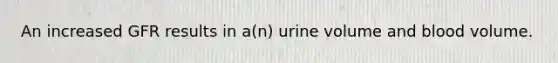 An increased GFR results in a(n) urine volume and blood volume.