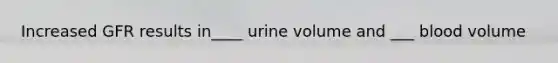 Increased GFR results in____ urine volume and ___ blood volume