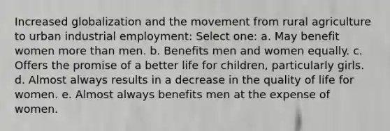 Increased globalization and the movement from rural agriculture to urban industrial employment: Select one: a. May benefit women more than men. b. Benefits men and women equally. c. Offers the promise of a better life for children, particularly girls. d. Almost always results in a decrease in the quality of life for women. e. Almost always benefits men at the expense of women.