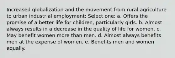 Increased globalization and the movement from rural agriculture to urban industrial employment: Select one: a. Offers the promise of a better life for children, particularly girls. b. Almost always results in a decrease in the quality of life for women. c. May benefit women more than men. d. Almost always benefits men at the expense of women. e. Benefits men and women equally.