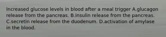 Increased glucose levels in blood after a meal trigger A.glucagon release from <a href='https://www.questionai.com/knowledge/kITHRba4Cd-the-pancreas' class='anchor-knowledge'>the pancreas</a>. B.insulin release from the pancreas. C.secretin release from the duodenum. D.activation of amylase in <a href='https://www.questionai.com/knowledge/k7oXMfj7lk-the-blood' class='anchor-knowledge'>the blood</a>.