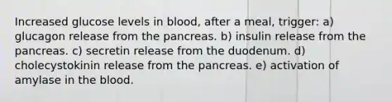 Increased glucose levels in blood, after a meal, trigger: a) glucagon release from <a href='https://www.questionai.com/knowledge/kITHRba4Cd-the-pancreas' class='anchor-knowledge'>the pancreas</a>. b) insulin release from the pancreas. c) secretin release from the duodenum. d) cholecystokinin release from the pancreas. e) activation of amylase in <a href='https://www.questionai.com/knowledge/k7oXMfj7lk-the-blood' class='anchor-knowledge'>the blood</a>.