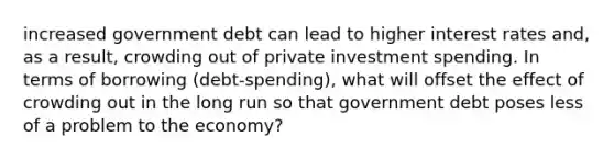 increased government debt can lead to higher interest rates​ and, as a​ result, crowding out of private investment spending. In terms of borrowing​ (debt-spending), what will offset the effect of crowding out in the long run so that government debt poses less of a problem to the​ economy?