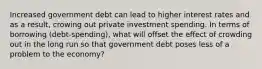 Increased government debt can lead to higher interest rates and as a result, crowing out private investment spending. In terms of borrowing (debt-spending), what will offset the effect of crowding out in the long run so that government debt poses less of a problem to the economy?