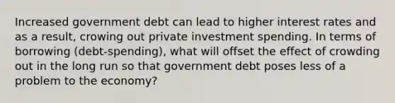 Increased government debt can lead to higher interest rates and as a result, crowing out private investment spending. In terms of borrowing (debt-spending), what will offset the effect of crowding out in the long run so that government debt poses less of a problem to the economy?