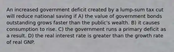 An increased government deficit created by a lump-sum tax cut will reduce national saving if A) the value of government bonds outstanding grows faster than the public's wealth. B) it causes consumption to rise. C) the government runs a primary deficit as a result. D) the real interest rate is greater than the growth rate of real GNP.