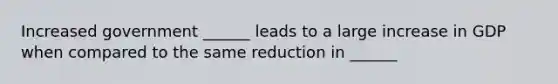 Increased government ______ leads to a large increase in GDP when compared to the same reduction in ______