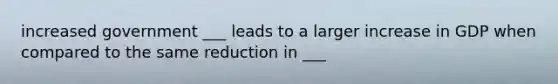 increased government ___ leads to a larger increase in GDP when compared to the same reduction in ___