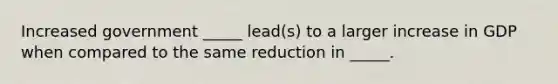 Increased government _____ lead(s) to a larger increase in GDP when compared to the same reduction in _____.