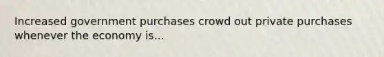Increased government purchases crowd out private purchases whenever the economy is...