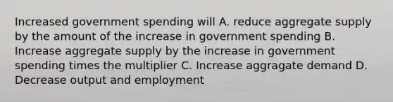 Increased government spending will A. reduce aggregate supply by the amount of the increase in government spending B. Increase aggregate supply by the increase in government spending times the multiplier C. Increase aggragate demand D. Decrease output and employment