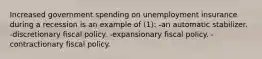 Increased government spending on unemployment insurance during a recession is an example of (1): -an automatic stabilizer. -discretionary fiscal policy. -expansionary fiscal policy. -contractionary fiscal policy.