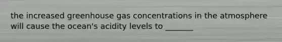 the increased greenhouse gas concentrations in the atmosphere will cause the ocean's acidity levels to _______