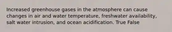 Increased greenhouse gases in the atmosphere can cause changes in air and water temperature, freshwater availability, salt water intrusion, and ocean acidification. True False