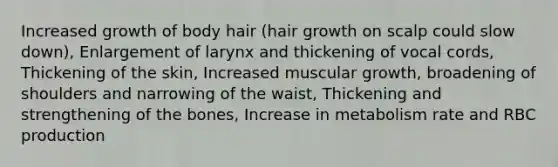 Increased growth of body hair (hair growth on scalp could slow down), Enlargement of larynx and thickening of vocal cords, Thickening of the skin, Increased muscular growth, broadening of shoulders and narrowing of the waist, Thickening and strengthening of the bones, Increase in metabolism rate and RBC production