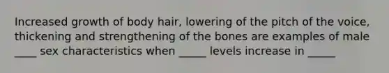 Increased growth of body hair, lowering of the pitch of the voice, thickening and strengthening of the bones are examples of male ____ sex characteristics when _____ levels increase in _____