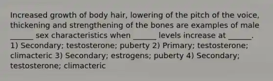 Increased growth of body hair, lowering of the pitch of the voice, thickening and strengthening of the bones are examples of male ______ sex characteristics when ______ levels increase at ______. 1) Secondary; testosterone; puberty 2) Primary; testosterone; climacteric 3) Secondary; estrogens; puberty 4) Secondary; testosterone; climacteric