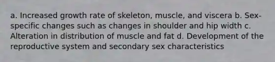 a. Increased growth rate of skeleton, muscle, and viscera b. Sex-specific changes such as changes in shoulder and hip width c. Alteration in distribution of muscle and fat d. Development of the reproductive system and secondary sex characteristics