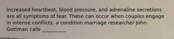 Increased heartbeat, blood pressure, and adrenaline secretions are all symptoms of fear. These can occur when couples engage in intense conflicts, a condition marriage researcher John Gottman calls __________