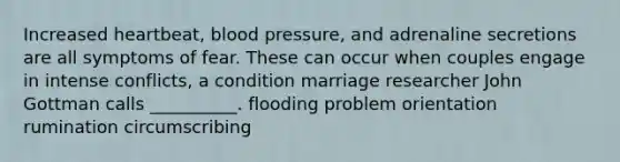 Increased heartbeat, blood pressure, and adrenaline secretions are all symptoms of fear. These can occur when couples engage in intense conflicts, a condition marriage researcher John Gottman calls __________. flooding problem orientation rumination circumscribing