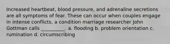 Increased heartbeat, blood pressure, and adrenaline secretions are all symptoms of fear. These can occur when couples engage in intense conflicts, a condition marriage researcher John Gottman calls __________. a. flooding b. problem orientation c. rumination d. circumscribing