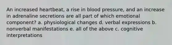 An increased heartbeat, a rise in blood pressure, and an increase in adrenaline secretions are all part of which emotional component? a. physiological changes d. verbal expressions b. nonverbal manifestations e. all of the above c. cognitive interpretations