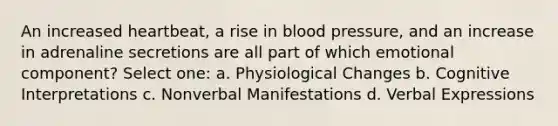 An increased heartbeat, a rise in blood pressure, and an increase in adrenaline secretions are all part of which emotional component? Select one: a. Physiological Changes b. Cognitive Interpretations c. Nonverbal Manifestations d. Verbal Expressions