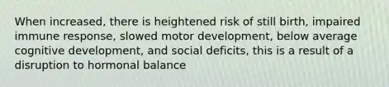 When increased, there is heightened risk of still birth, impaired immune response, slowed motor development, below average cognitive development, and social deficits, this is a result of a disruption to hormonal balance