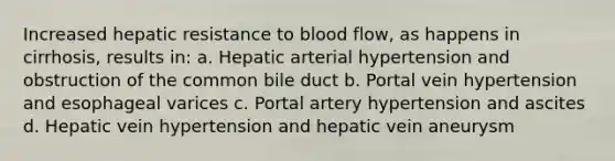 Increased hepatic resistance to blood flow, as happens in cirrhosis, results in: a. Hepatic arterial hypertension and obstruction of the common bile duct b. Portal vein hypertension and esophageal varices c. Portal artery hypertension and ascites d. Hepatic vein hypertension and hepatic vein aneurysm