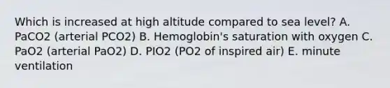 Which is increased at high altitude compared to sea level? A. PaCO2 (arterial PCO2) B. Hemoglobin's saturation with oxygen C. PaO2 (arterial PaO2) D. PIO2 (PO2 of inspired air) E. minute ventilation