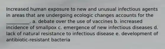 Increased human exposure to new and unusual infectious agents in areas that are undergoing ecologic changes accounts for the __________. a. debate over the use of vaccines b. increased incidence of smallpox c. emergence of new infectious diseases d. lack of natural resistance to infectious disease e. development of antibiotic-resistant bacteria