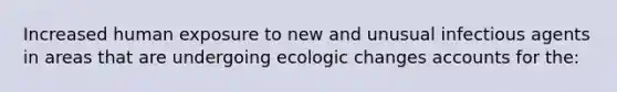 Increased human exposure to new and unusual infectious agents in areas that are undergoing ecologic changes accounts for the: