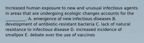 Increased human exposure to new and unusual infectious agents in areas that are undergoing ecologic changes accounts for the __________. A. emergence of new infectious diseases B. development of antibiotic-resistant bacteria C. lack of natural resistance to infectious disease D. increased incidence of smallpox E. debate over the use of vaccines