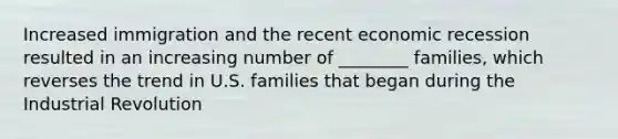 Increased immigration and the recent economic recession resulted in an increasing number of ________ families, which reverses the trend in U.S. families that began during the Industrial Revolution