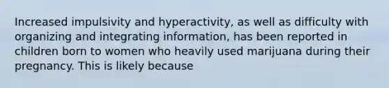 Increased impulsivity and hyperactivity, as well as difficulty with organizing and integrating information, has been reported in children born to women who heavily used marijuana during their pregnancy. This is likely because