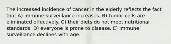 The increased incidence of cancer in the elderly reflects the fact that A) immune surveillance increases. B) tumor cells are eliminated effectively. C) their diets do not meet nutritional standards. D) everyone is prone to disease. E) immune surveillance declines with age.