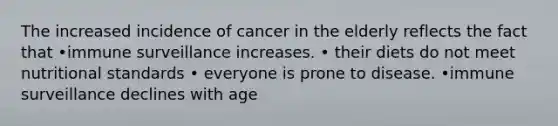 The increased incidence of cancer in the elderly reflects the fact that •immune surveillance increases. • their diets do not meet nutritional standards • everyone is prone to disease. •immune surveillance declines with age