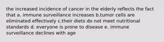 the increased incidence of cancer in the elderly reflects the fact that a. immune surveillance increases b.tumor cells are eliminated effectively c.their diets do not meet nutritional standards d. everyone is prone to disease e. immune surveillance declines with age