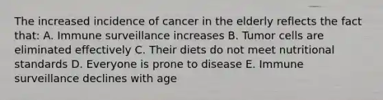 The increased incidence of cancer in the elderly reflects the fact that: A. Immune surveillance increases B. Tumor cells are eliminated effectively C. Their diets do not meet nutritional standards D. Everyone is prone to disease E. Immune surveillance declines with age