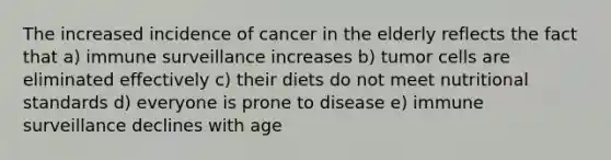 The increased incidence of cancer in the elderly reflects the fact that a) immune surveillance increases b) tumor cells are eliminated effectively c) their diets do not meet nutritional standards d) everyone is prone to disease e) immune surveillance declines with age