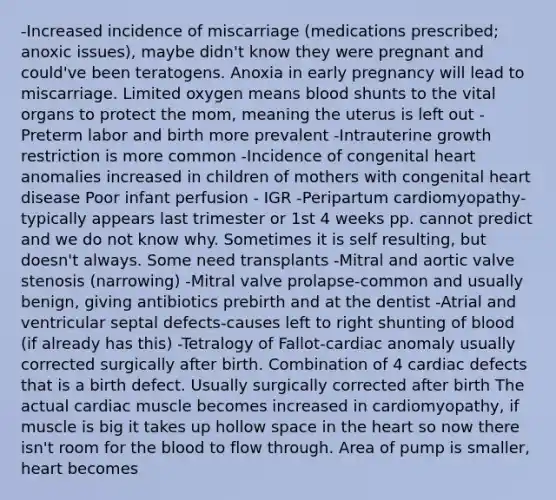 -Increased incidence of miscarriage (medications prescribed; anoxic issues), maybe didn't know they were pregnant and could've been teratogens. Anoxia in early pregnancy will lead to miscarriage. Limited oxygen means blood shunts to the vital organs to protect the mom, meaning the uterus is left out -Preterm labor and birth more prevalent -Intrauterine growth restriction is more common -Incidence of congenital heart anomalies increased in children of mothers with congenital heart disease Poor infant perfusion - IGR -Peripartum cardiomyopathy-typically appears last trimester or 1st 4 weeks pp. cannot predict and we do not know why. Sometimes it is self resulting, but doesn't always. Some need transplants -Mitral and aortic valve stenosis (narrowing) -Mitral valve prolapse-common and usually benign, giving antibiotics prebirth and at the dentist -Atrial and ventricular septal defects-causes left to right shunting of blood (if already has this) -Tetralogy of Fallot-cardiac anomaly usually corrected surgically after birth. Combination of 4 cardiac defects that is a birth defect. Usually surgically corrected after birth The actual cardiac muscle becomes increased in cardiomyopathy, if muscle is big it takes up hollow space in the heart so now there isn't room for the blood to flow through. Area of pump is smaller, heart becomes