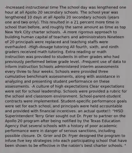 -Increased instructional time The school day was lengthened one hour at all Apollo 20 secondary schools. The school year was lengthened 10 days at all Apollo 20 secondary schools (years one and two only). This resulted in a 21 percent more time in school than before, and roughly the same amount as time as top New York City charter schools. -A more rigorous approach to building human capital of teachers and administrators Nineteen of 20 principals were replaced and teaching staffs were overhauled. -High-dosage tutoring All fourth, sixth, and ninth graders received math tutoring. Extra reading or math instruction was provided to students in other grades who had previously performed below grade level. -Frequent use of data to inform instruction Schools administered interim assessments every three to four weeks. Schools were provided three cumulative benchmark assessments, along with assistance in analyzing and presenting student performance on these assessments. -A culture of high expectations Clear expectations were set for school leadership. Schools were provided a rubric for the school and classroom environment. School-parent-student contracts were implemented. Student-specific performance goals were set for each school, and principals were held accountable and provided with financial incentives. an actual quote!!: "HISD Superintendent Terry Grier sought out Dr. Fryer to partner on the Apollo 20 program after being notified by the Texas Education Agency that several schools with a history of poor academic performance were in danger of serious sanctions, including possible closure. Dr. Grier and Dr. Fryer designed the program to infuse five key strategies into each participating school that have been shown to be effective in the nation's best charter schools. "