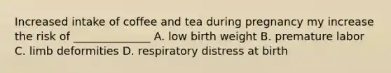 Increased intake of coffee and tea during pregnancy my increase the risk of ______________ A. low birth weight B. premature labor C. limb deformities D. respiratory distress at birth