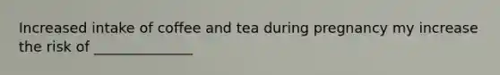 Increased intake of coffee and tea during pregnancy my increase the risk of ______________