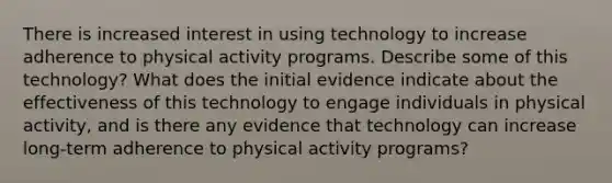 There is increased interest in using technology to increase adherence to physical activity programs. Describe some of this technology? What does the initial evidence indicate about the effectiveness of this technology to engage individuals in physical activity, and is there any evidence that technology can increase long-term adherence to physical activity programs?